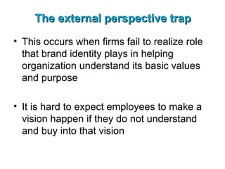 The external perspective trap This occurs when firms fail to realize role that brand identity plays in helping organization understand its basic values and purpose It is hard to expect employees to make a vision happen if they do not understand and buy into that vision 