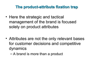 The product-attribute fixation trap Here the strategic and tactical management of the brand is focused solely on product attributes Attributes are not the only relevant bases for customer decisions and competitive dynamics A brand is more than a product 