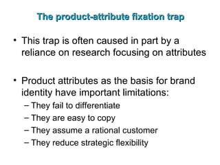 The product-attribute fixation trap This trap is often caused in part by a reliance on research focusing on attributes Product attributes as the basis for brand identity have important limitations: They fail to differentiate They are easy to copy They assume a rational customer They reduce strategic flexibility 