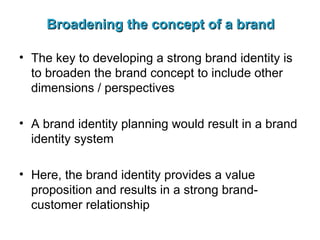 Broadening the concept of a brand The key to developing a strong brand identity is to broaden the brand concept to include other dimensions / perspectives A brand identity planning would result in a brand identity system Here, the brand identity provides a value proposition and results in a strong brand-customer relationship 