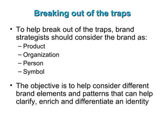 Breaking out of the traps To help break out of the traps, brand strategists should consider the brand as: Product Organization Person Symbol The objective is to help consider different brand elements and patterns that can help clarify, enrich and differentiate an identity 