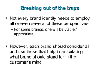 Breaking out of the traps Not every brand identity needs to employ all or even several of these perspectives For some brands, one will be viable / appropriate However, each brand should consider all and use those that help in articulating what brand should stand for in the customer’s mind 