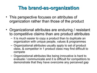 The brand-as-organization This perspective focuses on attributes of organization rather than those of the product Organizational attributes are enduring / resistant to competitive claims than are product attributes It is much easier to copy a product than to duplicate an organization with unique people, values & programmes Organizational attributes usually apply to set of product class, & competitor in 1 product class may find difficult to compete Organizational attributes like being innovative is hard to evaluate / communicate and it is difficult for competitors to demonstrate that they have overcome any perceived gap 