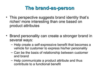 The brand-as-person This perspective suggests brand identity that’s richer/ more interesting than one based on product attributes Brand personality can create a stronger brand in several ways: Help create a self-expressive benefit that becomes a vehicle for customer to express his/her personality Can be the basis of relationship between customer and brand Help communicate a product attribute and thus contribute to a functional benefit 