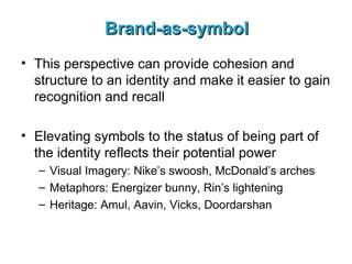 Brand-as-symbol This perspective can provide cohesion and structure to an identity and make it easier to gain recognition and recall Elevating symbols to the status of being part of the identity reflects their potential power Visual Imagery: Nike’s swoosh, McDonald’s arches Metaphors: Energizer bunny, Rin’s lightening Heritage: Amul, Aavin, Vicks, Doordarshan 