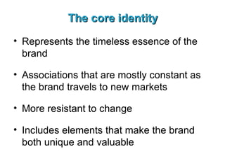 The core identity Represents the timeless essence of the brand Associations that are mostly constant as the brand travels to new markets More resistant to change Includes elements that make the brand both unique and valuable 