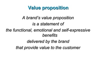 Value proposition A brand’s value proposition is a statement of the functional, emotional and self-expressive benefits delivered by the brand that provide value to the customer 