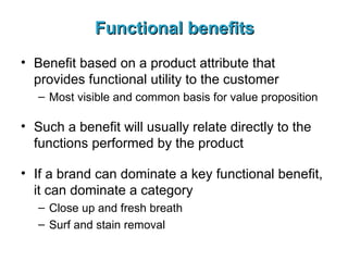Functional benefits Benefit based on a product attribute that provides functional utility to the customer Most visible and common basis for value proposition Such a benefit will usually relate directly to the functions performed by the product If a brand can dominate a key functional benefit, it can dominate a category Close up and fresh breath Surf and stain removal 