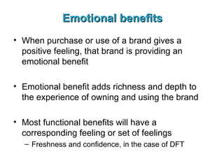 Emotional benefits When purchase or use of a brand gives a positive feeling, that brand is providing an emotional benefit Emotional benefit adds richness and depth to the experience of owning and using the brand Most functional benefits will have a corresponding feeling or set of feelings Freshness and confidence, in the case of DFT 