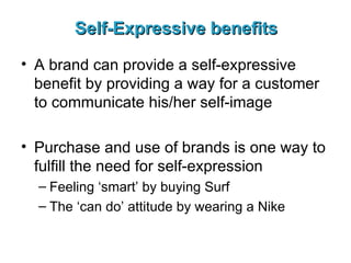Self-Expressive benefits A brand can provide a self-expressive benefit by providing a way for a customer to communicate his/her self-image Purchase and use of brands is one way to fulfill the need for self-expression Feeling ‘smart’ by buying Surf The ‘can do’ attitude by wearing a Nike 