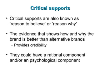 Critical supports Critical supports are also known as ‘reason to believe’ or ‘reason why’ The evidence that shows how and why the brand is better than alternative brands Provides credibility They could have a rational component and/or an psychological component 