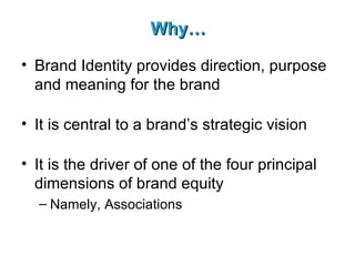Why… Brand Identity provides direction, purpose and meaning for the brand It is central to a brand’s strategic vision It is the driver of one of the four principal dimensions of brand equity Namely, Associations 