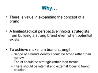 Why… There is value in expanding the concept of a brand A limited/tactical perspective inhibits strategists from building a strong brand even when potential exists To achieve maximum brand strength: Scope of a brand identity should be broad rather than narrow Thrust should be strategic rather than tactical There should be internal and external focus to brand creation 