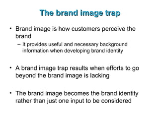The brand image trap Brand image is how customers perceive the brand It provides useful and necessary background information when developing brand identity A brand image trap results when efforts to go beyond the brand image is lacking The brand image becomes the brand identity rather than just one input to be considered 