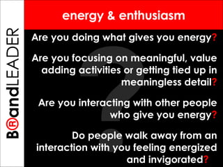 ? B ® and TREPRENEUR energy & enthusiasm Are you doing what gives you energy ?   Are you focusing on meaningful, value adding activities or getting tied up in meaningless detail ? Are you interacting with other people who give you energy ? Do people walk away from an interaction with you feeling energized and invigorated ?   B ® and LEADER 
