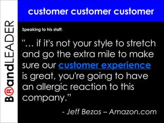 B ® and TREPRENEUR customer customer customer Speaking to his staff: "… if it's not your style to stretch and go the extra mile to make sure our  customer experience  is great, you're going to have an allergic reaction to this company.”  - Jeff Bezos – Amazon.com B ® and LEADER 
