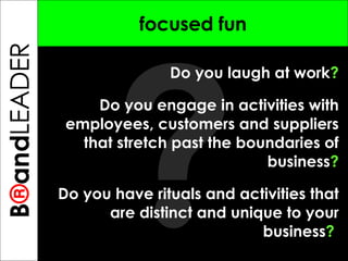 ? B ® and TREPRENEUR focused fun Do you laugh at work ? Do you engage in activities with employees, customers and suppliers that stretch past the boundaries of business ? Do you have rituals and activities that are distinct and unique to your business ?  B ® and LEADER 