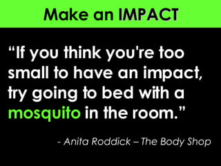 Make an  IMPACT “ If you think you're too small to have an impact, try going to bed with a  mosquito  in the room . ”   - Anita Roddick – The Body Shop 