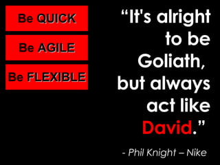 “ It's alright to be Goliath,  but always act like  David .”   - Phil Knight – Nike   Be  QUICK Be  AGILE Be  FLEXIBLE Be  QUICK Be  AGILE Be  FLEXIBLE Be  QUICK Be  AGILE Be  FLEXIBLE 