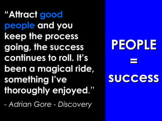 “ Attract  good people  and you keep the process going, the success continues to roll. It’s been a magical ride, something I’ve thoroughly enjoyed .”  - Adrian Gore - Discovery PEOPLE = success 