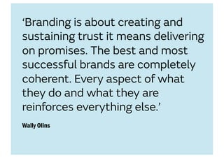 ‘Branding is about creating and
sustaining trust it means delivering
on promises. The best and most
successful brands are completely
coherent. Every aspect of what
they do and what they are
reinforces everything else.’
Wally Olins
 