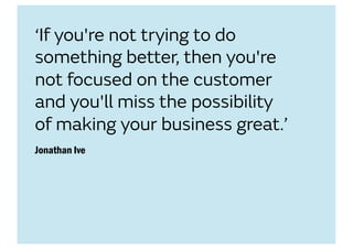 ‘If you're not trying to do
something better, then you're
not focused on the customer
and you'll miss the possibility
of making your business great.’
Jonathan Ive
 