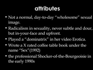 attributes Not a normal, day-to-day “wholesome” sexual image. Radicalism in sexuality, never subtle and dour, but in-your-face and upfront. Played a “dominatrix” in her video Erotica. Wrote a X rated coffee table book under the name “Sex”(1992) the professional Shocker-of-the-Bourgeoisie in the early 1990s   