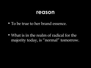 reason To be true to her brand essence. What is in the realm of radical for the majority today, is “normal” tomorrow.  