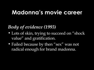 Madonna’s movie career Body of evidence (1993) Lots of skin, trying to succeed on “shock value” and gratification. Failed because by then “sex” was not radical enough for brand madonna. 