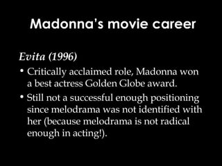 Evita (1996) Critically acclaimed role, Madonna won a best actress Golden Globe award. Still not a successful enough positioning since melodrama was not identified with her (because melodrama is not radical enough in acting!). Madonna’s movie career 