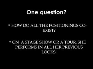 One question? HOW DO ALL THE POSITIONINGS CO-EXIST? ON  A STAGE SHOW OR A TOUR, SHE PERFORMS IN ALL HER PREVIOUS LOOKS! 