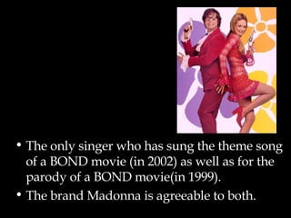 The only singer who has sung the theme song of a BOND movie (in 2002) as well as for the parody of a BOND movie(in 1999). The brand Madonna is agreeable to both. 