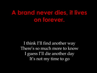 A brand never dies, it lives on forever. I think I’ll find another way There’s so much more to know I guess I’ll die another day It’s not my time to go 