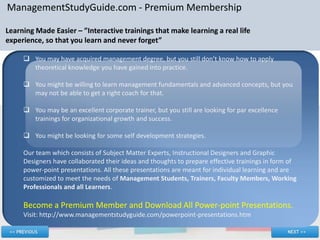ManagementStudyGuide.com - Premium Membership

Learning Made Easier – ”Interactive trainings that make learning a real life
experience, so that you learn and never forget”

      You may have acquired management degree, but you still don’t know how to apply
       theoretical knowledge you have gained into practice.

      You might be willing to learn management fundamentals and advanced concepts, but you
       may not be able to get a right coach for that.

      You may be an excellent corporate trainer, but you still are looking for par excellence
       trainings for organizational growth and success.

      You might be looking for some self development strategies.

     Our team which consists of Subject Matter Experts, Instructional Designers and Graphic
     Designers have collaborated their ideas and thoughts to prepare effective trainings in form of
     power-point presentations. All these presentations are meant for individual learning and are
     customized to meet the needs of Management Students, Trainers, Faculty Members, Working
     Professionals and all Learners.

     Become a Premium Member and Download All Power-point Presentations.
     Visit: http://www.managementstudyguide.com/powerpoint-presentations.htm
 