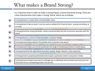 What makes a Brand Strong?
It is important that in order to make a strong impact, a brand should be strong. There are
a few characteristics that make a ‘strong’ brand, which are as follows:

A strong brand is a major driver of shareholder value.

A strong brand is like an asset. It can be used as collateral for financial loans , buying and selling as
an asset.

A strong brand has strong attributes, values and personality that the consumers associate with the
brand.

A strong brand is a means of attaining higher customer loyalty.

 A strong brand always delivers the benefits that customers truly desire.

 A strong brand makes use of and coordinates full range of marketing activities to build equity.

 A strong brand has the right blend of product quality, design, features, costs and prices.

 A strong brand is properly positioned and occupies a particular niche in consumers' minds.

 A strong brand compels consumers to willingly pay a substantial and consistent premium price for
 the brand versus a competing product and service.
 