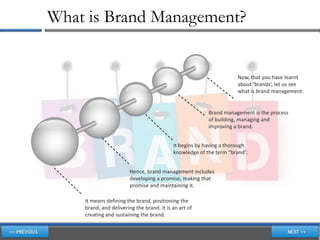 What is Brand Management?


                                                                    Now, that you have learnt
                                                                    about ‘brands’, let us see
                                                                    what is brand management.


                                                         Brand management is the process
                                                         of building, managing and
                                                         improving a brand.


                                           It begins by having a thorough
                                           knowledge of the term “brand”.


                        Hence, brand management includes
                        developing a promise, making that
                        promise and maintaining it.

    It means defining the brand, positioning the
    brand, and delivering the brand. It is an art of
    creating and sustaining the brand.
 