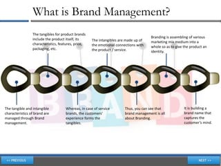 What is Brand Management?
                 The tangibles for product brands
                                                                                      Branding is assembling of various
                 include the product itself, its     The intangibles are made up of   marketing mix medium into a
                 characteristics, features, price,   the emotional connections with   whole so as to give the product an
                 packaging, etc.                     the product / service.           identity.




The tangible and intangible          Whereas, in case of service        Thus, you can see that            It is building a
characteristics of brand are         brands, the customers’             brand management is all           brand name that
managed through Brand                experience forms the               about Branding.                   captures the
management.                          tangibles.                                                           customer’s mind.
 