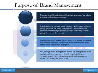 Purpose of Brand Management
          The main aim of branding is to differentiate a company’s products
          and services from its competitors.



          Branding aims to convey a brand message vividly, create customer
          loyalty, persuade the buyer for the product, and establish an
          emotional connectivity with the customers and form customer
          perceptions about the product.


          Brand management plays a crucial role to form brands. The brand
          management strategies also provide good support to the brand
          so that it can sustain itself in long run.


          Also, through brand management, brands are managed and brand
          equity is built over a period of time. It helps in building a
          corporate image. Thus, only a competent brand management
          system can create a successful brand.
 