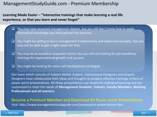 ManagementStudyGuide.com - Premium Membership

Learning Made Easier – ”Interactive trainings that make learning a real life
experience, so that you learn and never forget”

      You may have acquired management degree, but you still don’t know how to apply
       theoretical knowledge you have gained into practice.

      You might be willing to learn management fundamentals and advanced concepts, but you
       may not be able to get a right coach for that.

      You may be an excellent corporate trainer, but you still are looking for par excellence
       trainings for organizational growth and success.

      You might be looking for some self development strategies.

     Our team which consists of Subject Matter Experts, Instructional Designers and Graphic
     Designers have collaborated their ideas and thoughts to prepare effective trainings in form of
     power-point presentations. All these presentations are meant for individual learning and are
     customized to meet the needs of Management Students, Trainers, Faculty Members, Working
     Professionals and all Learners.

     Become a Premium Member and Download All Power-point Presentations.
     Visit: http://www.managementstudyguide.com/powerpoint-presentations.htm
 