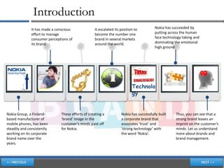 Introduction
              It has made a conscious              It escalated its position to         Nokia has succeeded by
              effort to manage                     become the number one                putting across the human
              consumer perceptions of              brand in several markets             face technology-taking and
              its brand.                           around the world.                    dominating the emotional
                                                                                        high ground.




                                                                           Technolo
                                                                           gy


Nokia Group, a Finland-       These efforts of creating a           Nokia has successfully built    Thus, you can see that a
based manufacturer of         ‘brand’ image in the                  a corporate brand that          strong brand leaves an
mobile phones, has been       customer’s minds paid off             associates ‘trust’ and          imprint on the customer’s
steadily and consistently     for Nokia.                            ‘strong technology’ with        minds. Let us understand
working on its corporate                                            the word ‘Nokia’.               more about brands and
brand name over the                                                                                 brand management.
years.
 