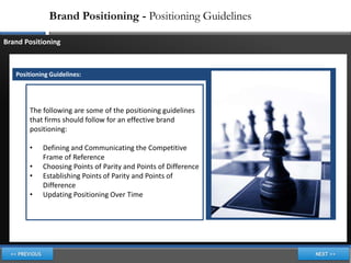 Brand Positioning - Positioning Guidelines

Brand Positioning



   Positioning Guidelines:




       The following are some of the positioning guidelines
       that firms should follow for an effective brand
       positioning:

       •    Defining and Communicating the Competitive
            Frame of Reference
       •    Choosing Points of Parity and Points of Difference
       •    Establishing Points of Parity and Points of
            Difference
       •    Updating Positioning Over Time
 