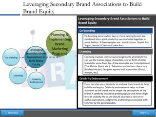 Leveraging Secondary Brand Associations to Build
                   Brand Equity
                                                      Leveraging Secondary Brand Associations to Build
                                                      Brand Equity

                                                      Co-branding
                                        Planning &        Co-branding occurs when two or more existing brands are
                                       Implementing       combined into a joint product or are marketed together in
                                                          some fashion. A few examples are: Sony Ericsson, Yoplait Trix
                                           Brand          Yogurt, Nestle’s Cheerios Cookie Bars
                       Leveraging        Marketing
                                                      Licensing
                    Secondary Brand      Programs
Co-branding          Associations to                      Licensing involves contractual arrangements whereby firms
                      Build Brand                         can use the names, logos, characters, and so forth of other
                                                          brands for some fixed fee. A few examples are: Entertainment
                         Equity
                                                          (The Matrix, Shrek, etc.), Television and cartoon characters
                                                          (Mickey Mouse), Designer apparel and accessories (Gucci,
                                                          Armani, etc.)
       Licensing
                         Celebrity                    Celebrity Endorsement
                       Endorsement
                                                          Firms can also use a celebrity to endorse their brands to help
                                                          build brand equity. Celebrity endorsement helps to draw
                                                          attention to the brand and to shape the perceptions of the
                                                          brand. A celebrity should be greatly popular and have a high
                                                          level of visibility. He or she should also have a rich set of
                                                          useful associations, judgments, and feelings associated with
                                                          him/her by the general public.
 