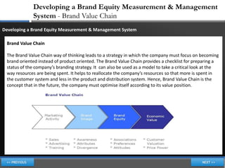 Developing a Brand Equity Measurement & Management
             System - Brand Value Chain
Developing a Brand Equity Measurement & Management System

 Brand Value Chain

 The Brand Value Chain way of thinking leads to a strategy in which the company must focus on becoming
 brand oriented instead of product oriented. The Brand Value Chain provides a checklist for preparing a
 status of the company’s branding strategy. It can also be used as a model to take a critical look at the
 way resources are being spent. It helps to reallocate the company’s resources so that more is spent in
 the customer system and less in the product and distribution system. Hence, Brand Value Chain is the
 concept that in the future, the company must optimise itself according to its value position.
 