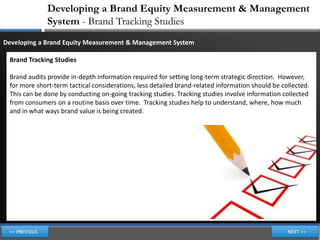 Developing a Brand Equity Measurement & Management
              System - Brand Tracking Studies
Developing a Brand Equity Measurement & Management System

 Brand Tracking Studies

 Brand audits provide in-depth information required for setting long-term strategic direction. However,
 for more short-term tactical considerations, less detailed brand-related information should be collected.
 This can be done by conducting on-going tracking studies. Tracking studies involve information collected
 from consumers on a routine basis over time. Tracking studies help to understand, where, how much
 and in what ways brand value is being created.
 