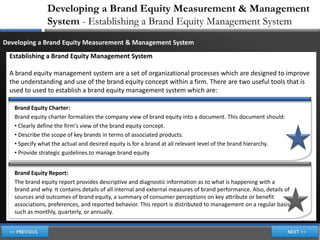 Developing a Brand Equity Measurement & Management
                System - Establishing a Brand Equity Management System
Developing a Brand Equity Measurement & Management System
 Establishing a Brand Equity Management System

 A brand equity management system are a set of organizational processes which are designed to improve
 the understanding and use of the brand equity concept within a firm. There are two useful tools that is
 used to used to establish a brand equity management system which are:

   Brand Equity Charter:
   Brand equity charter formalizes the company view of brand equity into a document. This document should:
   • Clearly define the firm's view of the brand equity concept.
   • Describe the scope of key brands in terms of associated products.
   • Specify what the actual and desired equity is for a brand at all relevant level of the brand hierarchy.
   • Provide strategic guidelines.to manage brand equity


   Brand Equity Report:
   The brand equity report provides descriptive and diagnostic information as to what is happening with a
   brand and why. It contains details of all internal and external measures of brand performance. Also, details of
   sources and outcomes of brand equity, a summary of consumer perceptions on key attribute or benefit
   associations, preferences, and reported behavior. This report is distributed to management on a regular basis
   such as monthly, quarterly, or annually.
 