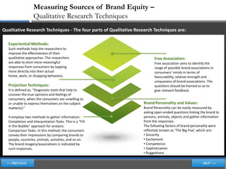 Measuring Sources of Brand Equity –
                   Qualitative Research Techniques
Qualitative Research Techniques - The four parts of Qualitative Research Techniques are:

  Experiential Methods:
  Such methods help the researchers to
  improve the effectiveness of their
  qualitative approaches. The researchers                                Free Association:
  are able to elicit more meaningful                                     Free association aims to identify the
  responses from consumers by tapping                                    range of possible brand associations in
  more directly into their actual                                        consumers’ minds in terms of
  home, work, or shopping behaviors.                                     favourability, relative strength and
                                                                         uniqueness of brand associations. The
  Projective Techniques:                                                 questions should be framed so as to
  It is defined as, “Diagnostic tools that help to                       give relevant feedback.
  uncover the true opinions and feelings of
  consumers, when the consumers are unwilling to
  or unable to express themselves on the subject                   Brand Personality and Values:
  matter(s).”                                                      Brand Personality can be easily measured by
                                                                   asking open-ended questions linking the brand to
  It employs two methods to gather information:                    persons, animals, objects and gather information
  Completion and Interpretation Tasks: This is a “Fill             from the responses.
  in the Bubble” approach for analysis.                            The following factors of brand personality were
  Comparison Tasks: In this method, the consumers                  reflected, known as ‘The Big Five’, which are:
  convey their impressions by comparing brands to                  • Sincerity
  people, countries, animals, activities, and so on.               • Excitement
  The brand imagery/associations is indicated by                   • Competence
  such responses.                                                  • Sophistication
                                                                   • Ruggedness
 