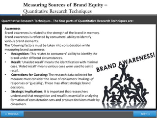 Measuring Sources of Brand Equity –
               Quantitative Research Techniques
Quantitative Research Techniques - The four parts of Quantitative Research Techniques are:

  Awareness
  Brand awareness is related to the strength of the brand in memory.
  Brand awareness is reflected by consumers’ ability to identify
  various brand elements.
  The following factors must be taken into consideration while
  measuring brand awareness:
  •    Recognition: This relates to consumers’ ability to identify the
      brand under different circumstances.
  •    Recall: ‘Unaided recall’ means the identification with minimal
      cues. ‘Aided recall’ means various cues were used to assist
      recall.
  •    Corrections for Guessing: The research data collected for
      measure must consider the issue of consumers ‘making up’
      responses or ‘guessing’. These may affect strategic brand
      decisions.
  •    Strategic Implications: It is important that researchers
      understand that recognition and recall is essential in analyzing
      formation of consideration sets and product decisions made by
      consumers.
 