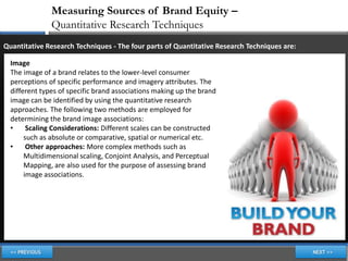 Measuring Sources of Brand Equity –
               Quantitative Research Techniques
Quantitative Research Techniques - The four parts of Quantitative Research Techniques are:

  Image
  The image of a brand relates to the lower-level consumer
  perceptions of specific performance and imagery attributes. The
  different types of specific brand associations making up the brand
  image can be identified by using the quantitative research
  approaches. The following two methods are employed for
  determining the brand image associations:
  •     Scaling Considerations: Different scales can be constructed
       such as absolute or comparative, spatial or numerical etc.
  •     Other approaches: More complex methods such as
       Multidimensional scaling, Conjoint Analysis, and Perceptual
       Mapping, are also used for the purpose of assessing brand
       image associations.
 