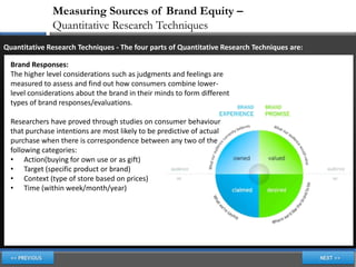 Measuring Sources of Brand Equity –
               Quantitative Research Techniques
Quantitative Research Techniques - The four parts of Quantitative Research Techniques are:

  Brand Responses:
  The higher level considerations such as judgments and feelings are
  measured to assess and find out how consumers combine lower-
  level considerations about the brand in their minds to form different
  types of brand responses/evaluations.

  Researchers have proved through studies on consumer behaviour
  that purchase intentions are most likely to be predictive of actual
  purchase when there is correspondence between any two of the
  following categories:
  • Action(buying for own use or as gift)
  • Target (specific product or brand)
  • Context (type of store based on prices)
  • Time (within week/month/year)
 