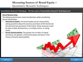 Measuring Sources of Brand Equity –
              Quantitative Research Techniques
Quantitative Research Techniques - The four parts of Quantitative Research Techniques are:

  Brand Relationships
  The following dimensions need consideration while considering
  brand relationships:
  • Behavioral Loyalty: The brand loyalty can be measured by
      asking questions about the previous purchases of the brand and
      the planned next purchases of the brand. These measures could
      be open ended, dichotomous, or multiple choice, or rating
      scales.
  • Brand Substitutability: The greater the number of repeat
      purchases, the greater is the brand equity, and lesser is the
      chance of brand substitutability.
 